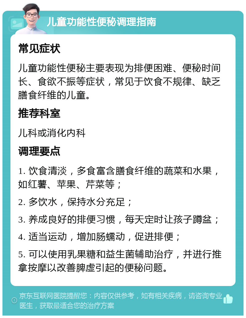 儿童功能性便秘调理指南 常见症状 儿童功能性便秘主要表现为排便困难、便秘时间长、食欲不振等症状，常见于饮食不规律、缺乏膳食纤维的儿童。 推荐科室 儿科或消化内科 调理要点 1. 饮食清淡，多食富含膳食纤维的蔬菜和水果，如红薯、苹果、芹菜等； 2. 多饮水，保持水分充足； 3. 养成良好的排便习惯，每天定时让孩子蹲盆； 4. 适当运动，增加肠蠕动，促进排便； 5. 可以使用乳果糖和益生菌辅助治疗，并进行推拿按摩以改善脾虚引起的便秘问题。