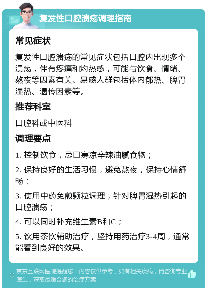 复发性口腔溃疡调理指南 常见症状 复发性口腔溃疡的常见症状包括口腔内出现多个溃疡，伴有疼痛和灼热感，可能与饮食、情绪、熬夜等因素有关。易感人群包括体内郁热、脾胃湿热、遗传因素等。 推荐科室 口腔科或中医科 调理要点 1. 控制饮食，忌口寒凉辛辣油腻食物； 2. 保持良好的生活习惯，避免熬夜，保持心情舒畅； 3. 使用中药免煎颗粒调理，针对脾胃湿热引起的口腔溃疡； 4. 可以同时补充维生素B和C； 5. 饮用茶饮辅助治疗，坚持用药治疗3-4周，通常能看到良好的效果。