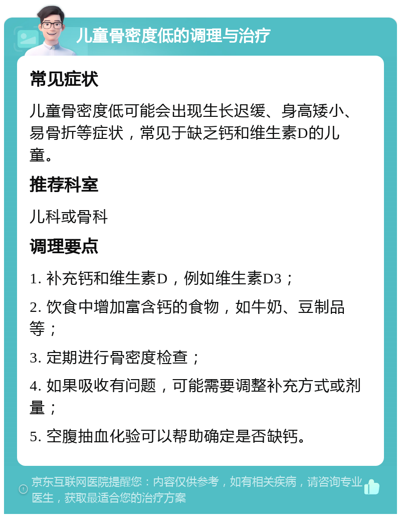 儿童骨密度低的调理与治疗 常见症状 儿童骨密度低可能会出现生长迟缓、身高矮小、易骨折等症状，常见于缺乏钙和维生素D的儿童。 推荐科室 儿科或骨科 调理要点 1. 补充钙和维生素D，例如维生素D3； 2. 饮食中增加富含钙的食物，如牛奶、豆制品等； 3. 定期进行骨密度检查； 4. 如果吸收有问题，可能需要调整补充方式或剂量； 5. 空腹抽血化验可以帮助确定是否缺钙。