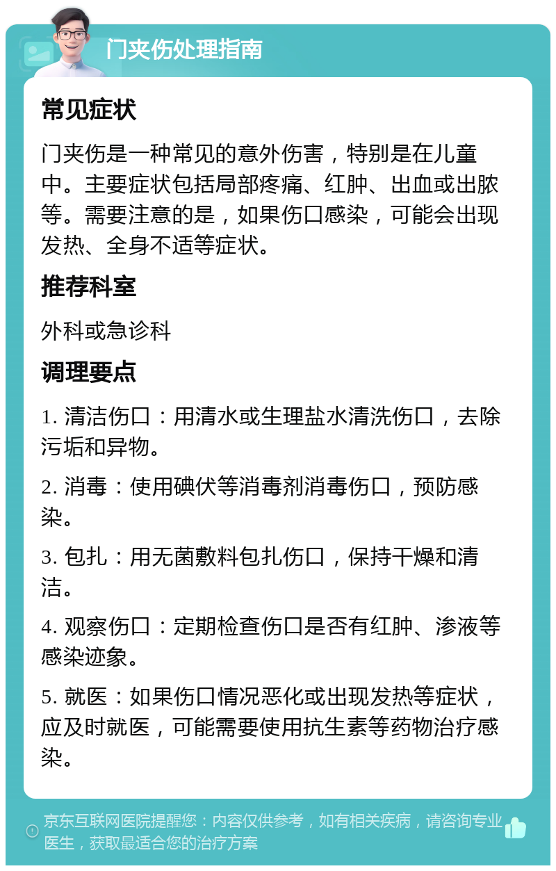 门夹伤处理指南 常见症状 门夹伤是一种常见的意外伤害，特别是在儿童中。主要症状包括局部疼痛、红肿、出血或出脓等。需要注意的是，如果伤口感染，可能会出现发热、全身不适等症状。 推荐科室 外科或急诊科 调理要点 1. 清洁伤口：用清水或生理盐水清洗伤口，去除污垢和异物。 2. 消毒：使用碘伏等消毒剂消毒伤口，预防感染。 3. 包扎：用无菌敷料包扎伤口，保持干燥和清洁。 4. 观察伤口：定期检查伤口是否有红肿、渗液等感染迹象。 5. 就医：如果伤口情况恶化或出现发热等症状，应及时就医，可能需要使用抗生素等药物治疗感染。