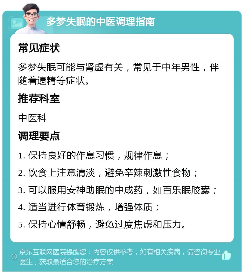 多梦失眠的中医调理指南 常见症状 多梦失眠可能与肾虚有关，常见于中年男性，伴随着遗精等症状。 推荐科室 中医科 调理要点 1. 保持良好的作息习惯，规律作息； 2. 饮食上注意清淡，避免辛辣刺激性食物； 3. 可以服用安神助眠的中成药，如百乐眠胶囊； 4. 适当进行体育锻炼，增强体质； 5. 保持心情舒畅，避免过度焦虑和压力。