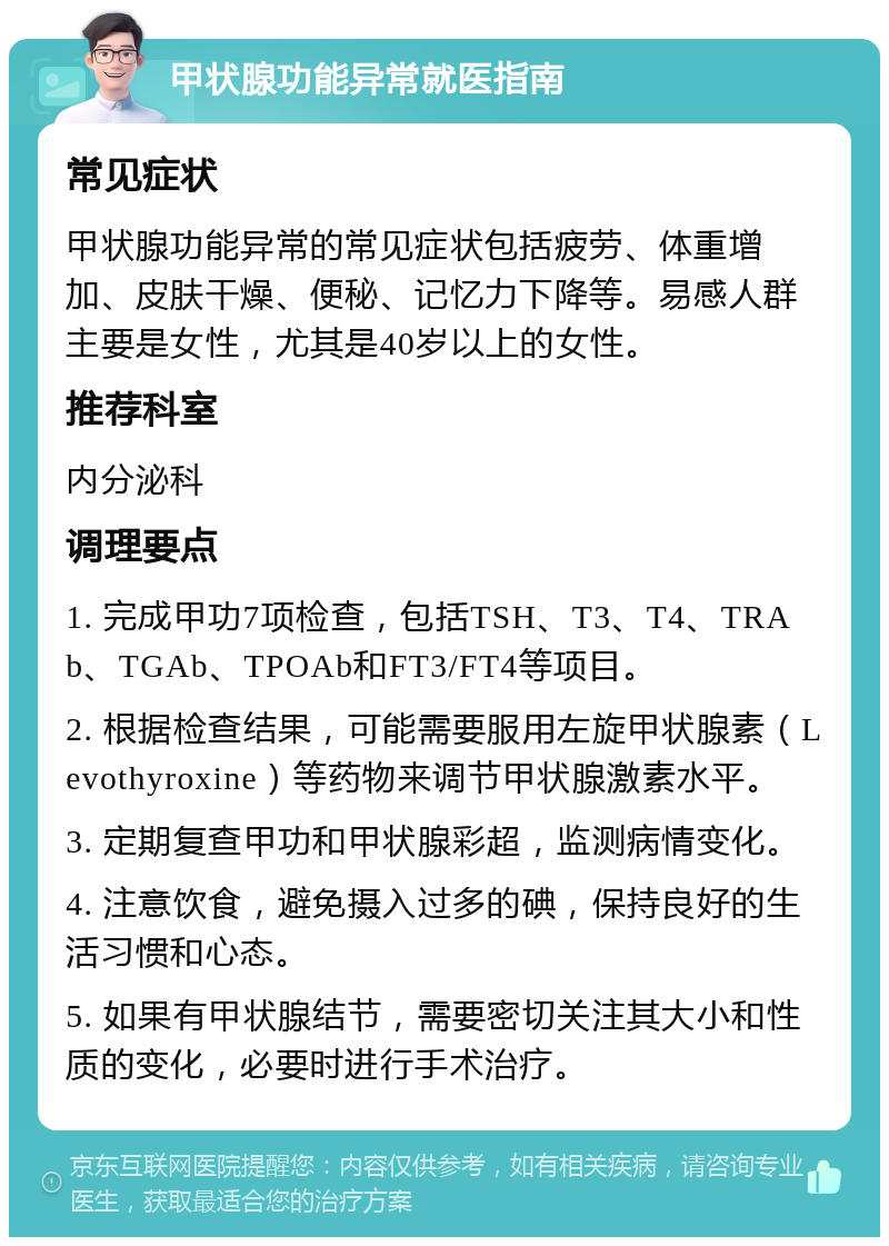 甲状腺功能异常就医指南 常见症状 甲状腺功能异常的常见症状包括疲劳、体重增加、皮肤干燥、便秘、记忆力下降等。易感人群主要是女性，尤其是40岁以上的女性。 推荐科室 内分泌科 调理要点 1. 完成甲功7项检查，包括TSH、T3、T4、TRAb、TGAb、TPOAb和FT3/FT4等项目。 2. 根据检查结果，可能需要服用左旋甲状腺素（Levothyroxine）等药物来调节甲状腺激素水平。 3. 定期复查甲功和甲状腺彩超，监测病情变化。 4. 注意饮食，避免摄入过多的碘，保持良好的生活习惯和心态。 5. 如果有甲状腺结节，需要密切关注其大小和性质的变化，必要时进行手术治疗。