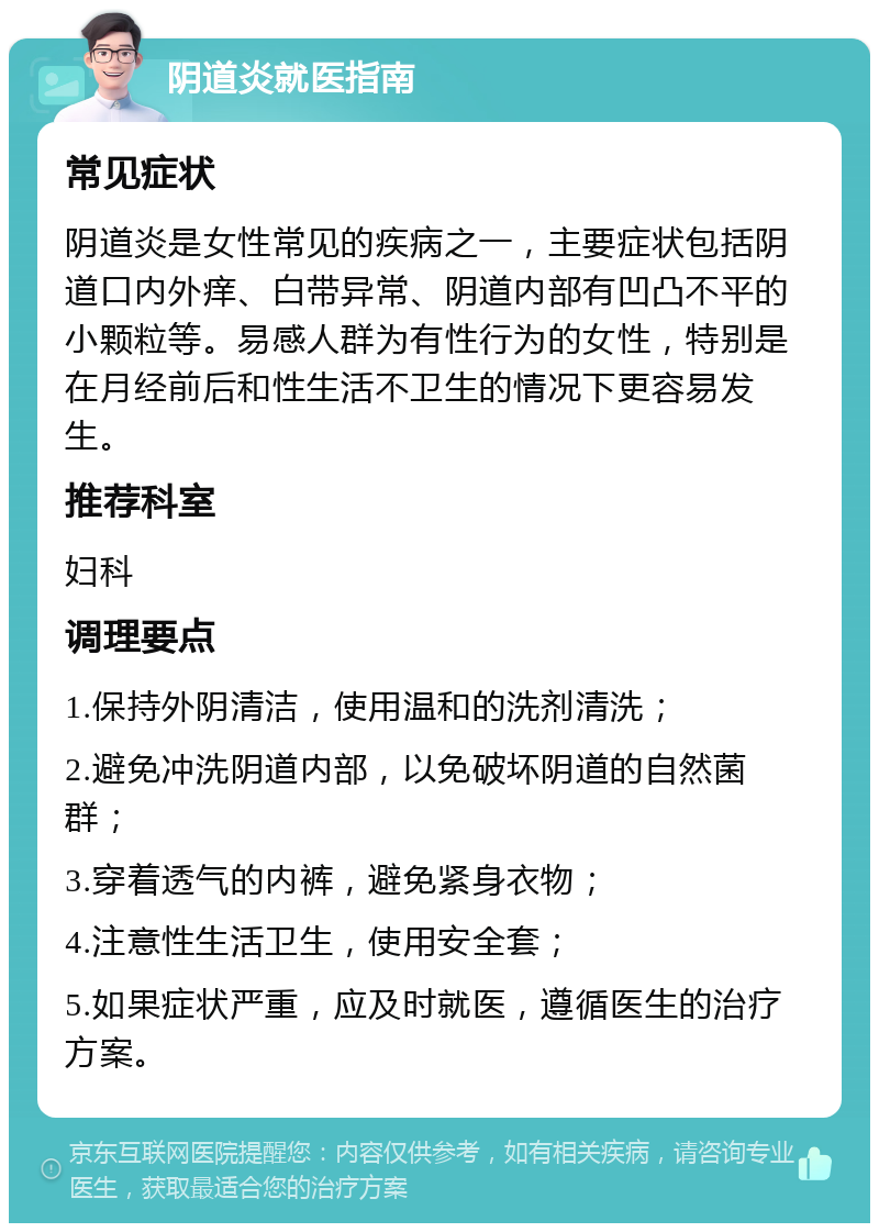 阴道炎就医指南 常见症状 阴道炎是女性常见的疾病之一，主要症状包括阴道口内外痒、白带异常、阴道内部有凹凸不平的小颗粒等。易感人群为有性行为的女性，特别是在月经前后和性生活不卫生的情况下更容易发生。 推荐科室 妇科 调理要点 1.保持外阴清洁，使用温和的洗剂清洗； 2.避免冲洗阴道内部，以免破坏阴道的自然菌群； 3.穿着透气的内裤，避免紧身衣物； 4.注意性生活卫生，使用安全套； 5.如果症状严重，应及时就医，遵循医生的治疗方案。