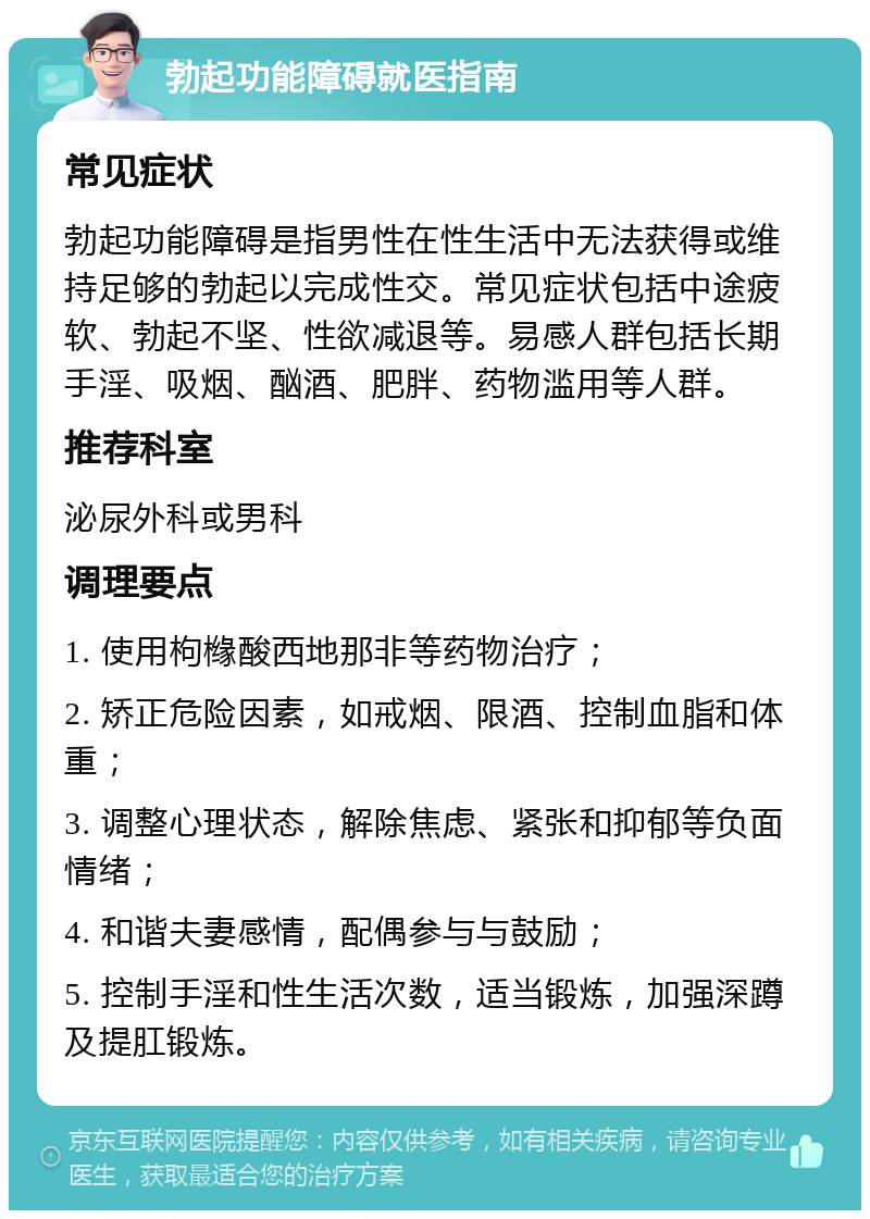 勃起功能障碍就医指南 常见症状 勃起功能障碍是指男性在性生活中无法获得或维持足够的勃起以完成性交。常见症状包括中途疲软、勃起不坚、性欲减退等。易感人群包括长期手淫、吸烟、酗酒、肥胖、药物滥用等人群。 推荐科室 泌尿外科或男科 调理要点 1. 使用枸橼酸西地那非等药物治疗； 2. 矫正危险因素，如戒烟、限酒、控制血脂和体重； 3. 调整心理状态，解除焦虑、紧张和抑郁等负面情绪； 4. 和谐夫妻感情，配偶参与与鼓励； 5. 控制手淫和性生活次数，适当锻炼，加强深蹲及提肛锻炼。