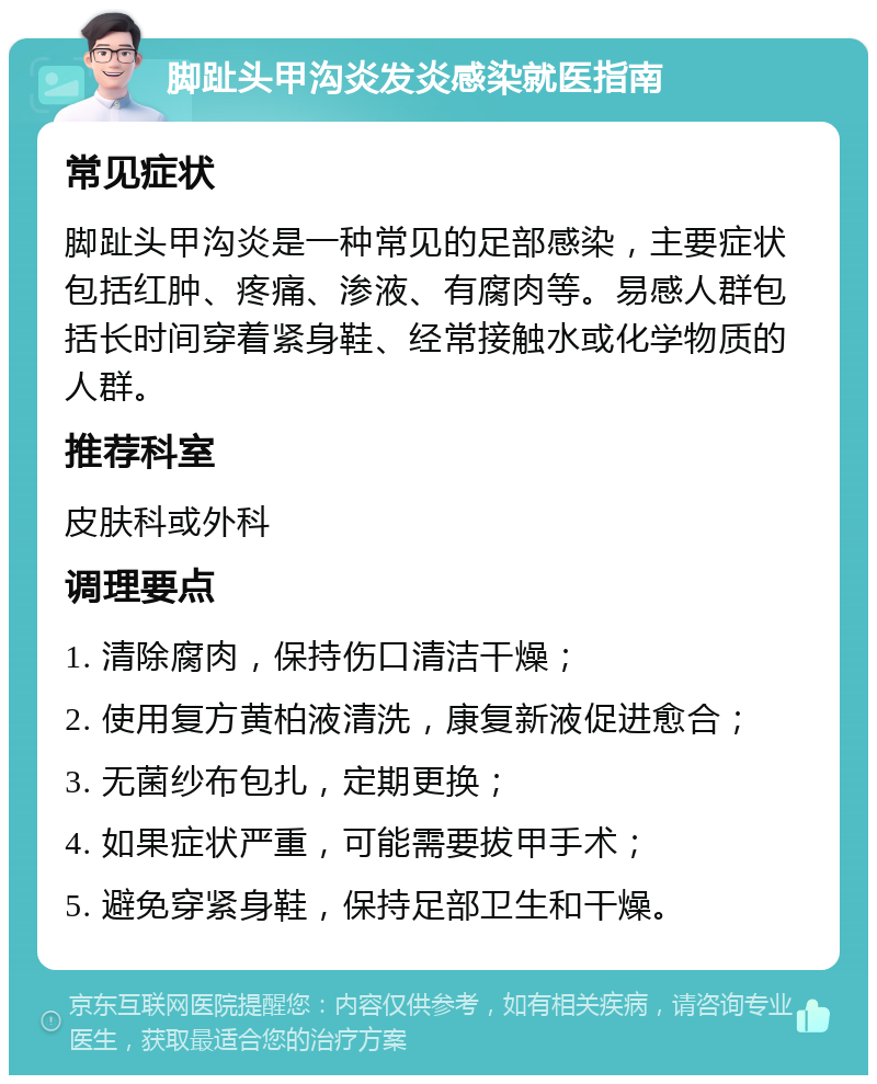 脚趾头甲沟炎发炎感染就医指南 常见症状 脚趾头甲沟炎是一种常见的足部感染，主要症状包括红肿、疼痛、渗液、有腐肉等。易感人群包括长时间穿着紧身鞋、经常接触水或化学物质的人群。 推荐科室 皮肤科或外科 调理要点 1. 清除腐肉，保持伤口清洁干燥； 2. 使用复方黄柏液清洗，康复新液促进愈合； 3. 无菌纱布包扎，定期更换； 4. 如果症状严重，可能需要拔甲手术； 5. 避免穿紧身鞋，保持足部卫生和干燥。