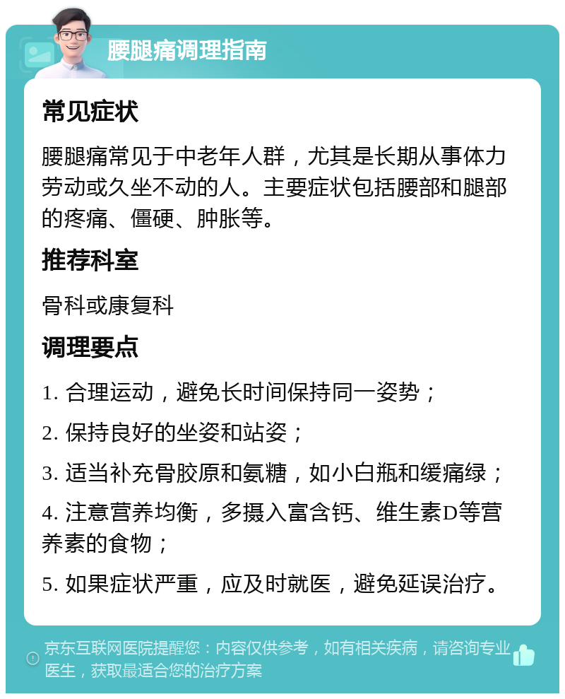 腰腿痛调理指南 常见症状 腰腿痛常见于中老年人群，尤其是长期从事体力劳动或久坐不动的人。主要症状包括腰部和腿部的疼痛、僵硬、肿胀等。 推荐科室 骨科或康复科 调理要点 1. 合理运动，避免长时间保持同一姿势； 2. 保持良好的坐姿和站姿； 3. 适当补充骨胶原和氨糖，如小白瓶和缓痛绿； 4. 注意营养均衡，多摄入富含钙、维生素D等营养素的食物； 5. 如果症状严重，应及时就医，避免延误治疗。