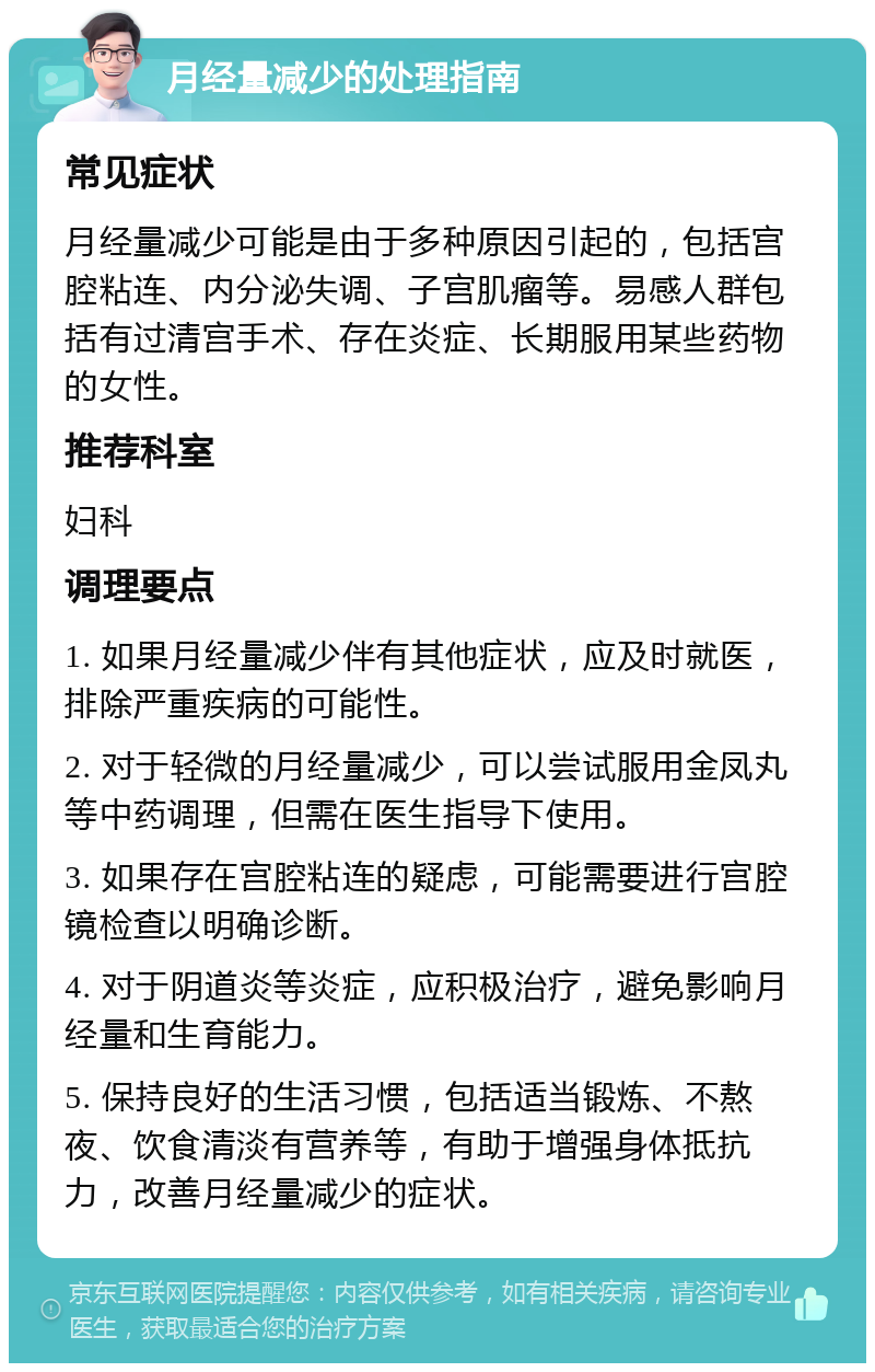 月经量减少的处理指南 常见症状 月经量减少可能是由于多种原因引起的，包括宫腔粘连、内分泌失调、子宫肌瘤等。易感人群包括有过清宫手术、存在炎症、长期服用某些药物的女性。 推荐科室 妇科 调理要点 1. 如果月经量减少伴有其他症状，应及时就医，排除严重疾病的可能性。 2. 对于轻微的月经量减少，可以尝试服用金凤丸等中药调理，但需在医生指导下使用。 3. 如果存在宫腔粘连的疑虑，可能需要进行宫腔镜检查以明确诊断。 4. 对于阴道炎等炎症，应积极治疗，避免影响月经量和生育能力。 5. 保持良好的生活习惯，包括适当锻炼、不熬夜、饮食清淡有营养等，有助于增强身体抵抗力，改善月经量减少的症状。