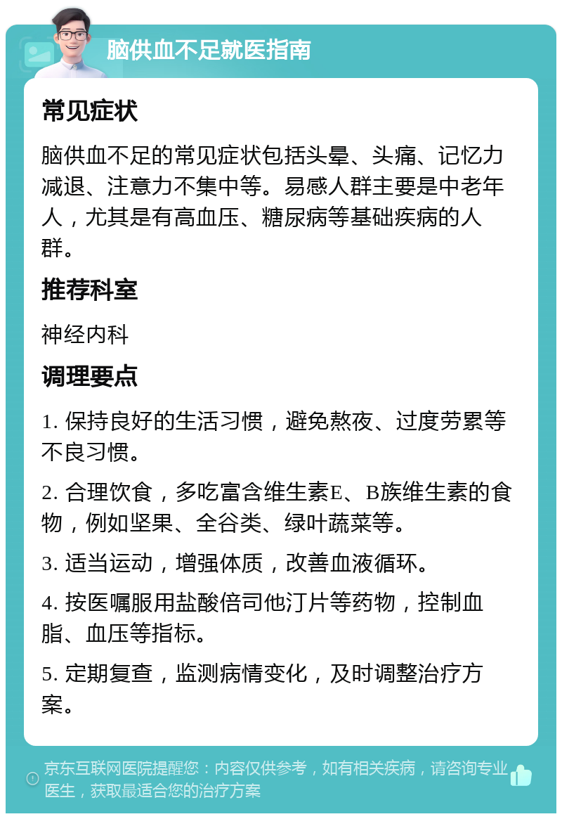 脑供血不足就医指南 常见症状 脑供血不足的常见症状包括头晕、头痛、记忆力减退、注意力不集中等。易感人群主要是中老年人，尤其是有高血压、糖尿病等基础疾病的人群。 推荐科室 神经内科 调理要点 1. 保持良好的生活习惯，避免熬夜、过度劳累等不良习惯。 2. 合理饮食，多吃富含维生素E、B族维生素的食物，例如坚果、全谷类、绿叶蔬菜等。 3. 适当运动，增强体质，改善血液循环。 4. 按医嘱服用盐酸倍司他汀片等药物，控制血脂、血压等指标。 5. 定期复查，监测病情变化，及时调整治疗方案。