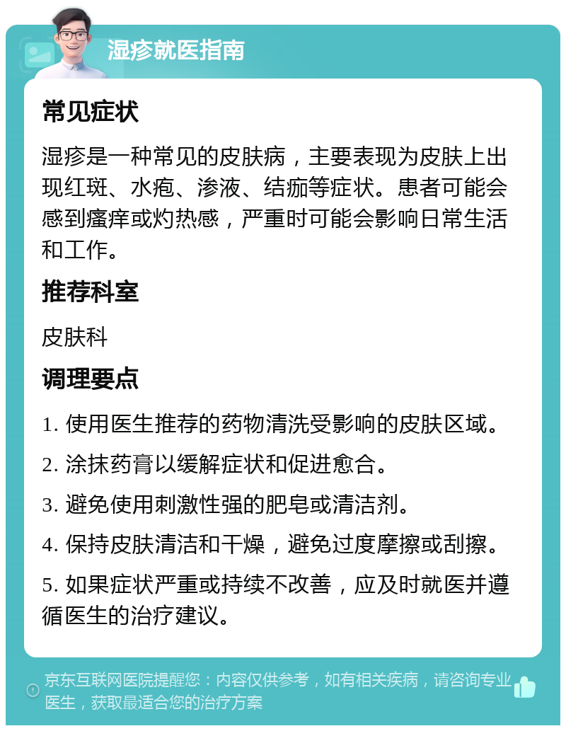 湿疹就医指南 常见症状 湿疹是一种常见的皮肤病，主要表现为皮肤上出现红斑、水疱、渗液、结痂等症状。患者可能会感到瘙痒或灼热感，严重时可能会影响日常生活和工作。 推荐科室 皮肤科 调理要点 1. 使用医生推荐的药物清洗受影响的皮肤区域。 2. 涂抹药膏以缓解症状和促进愈合。 3. 避免使用刺激性强的肥皂或清洁剂。 4. 保持皮肤清洁和干燥，避免过度摩擦或刮擦。 5. 如果症状严重或持续不改善，应及时就医并遵循医生的治疗建议。