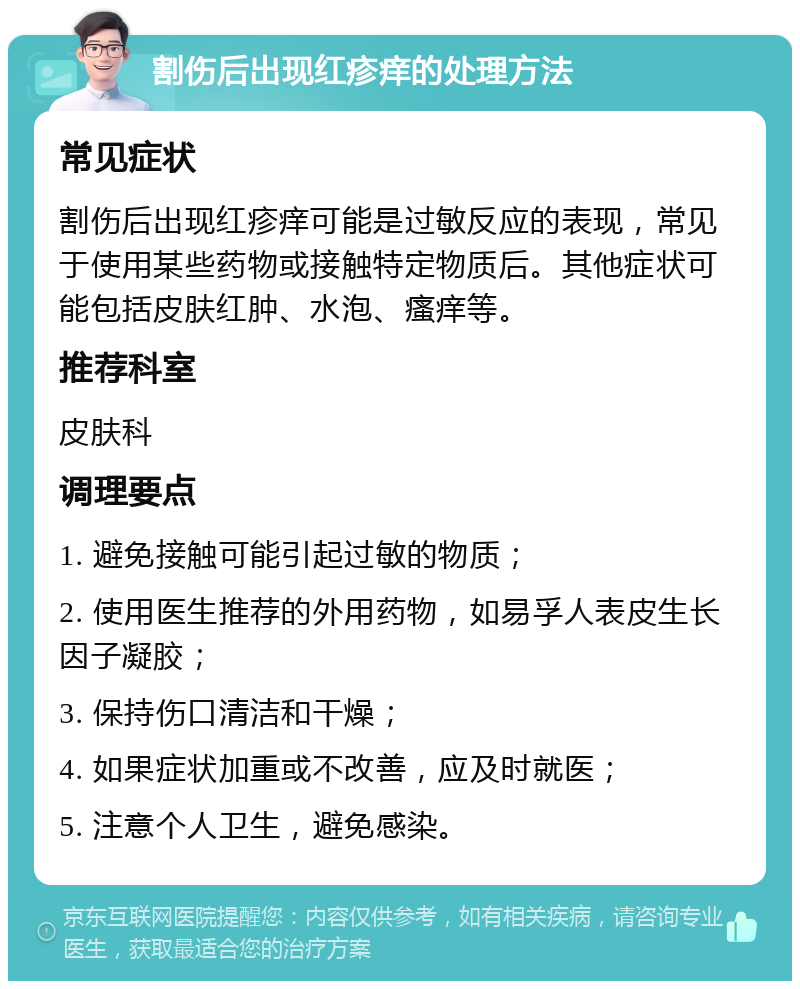 割伤后出现红疹痒的处理方法 常见症状 割伤后出现红疹痒可能是过敏反应的表现，常见于使用某些药物或接触特定物质后。其他症状可能包括皮肤红肿、水泡、瘙痒等。 推荐科室 皮肤科 调理要点 1. 避免接触可能引起过敏的物质； 2. 使用医生推荐的外用药物，如易孚人表皮生长因子凝胶； 3. 保持伤口清洁和干燥； 4. 如果症状加重或不改善，应及时就医； 5. 注意个人卫生，避免感染。