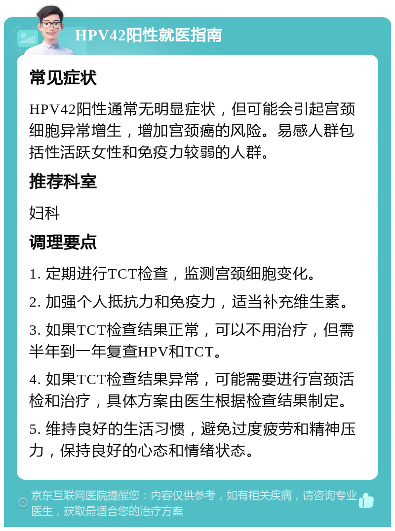 HPV42阳性就医指南 常见症状 HPV42阳性通常无明显症状，但可能会引起宫颈细胞异常增生，增加宫颈癌的风险。易感人群包括性活跃女性和免疫力较弱的人群。 推荐科室 妇科 调理要点 1. 定期进行TCT检查，监测宫颈细胞变化。 2. 加强个人抵抗力和免疫力，适当补充维生素。 3. 如果TCT检查结果正常，可以不用治疗，但需半年到一年复查HPV和TCT。 4. 如果TCT检查结果异常，可能需要进行宫颈活检和治疗，具体方案由医生根据检查结果制定。 5. 维持良好的生活习惯，避免过度疲劳和精神压力，保持良好的心态和情绪状态。