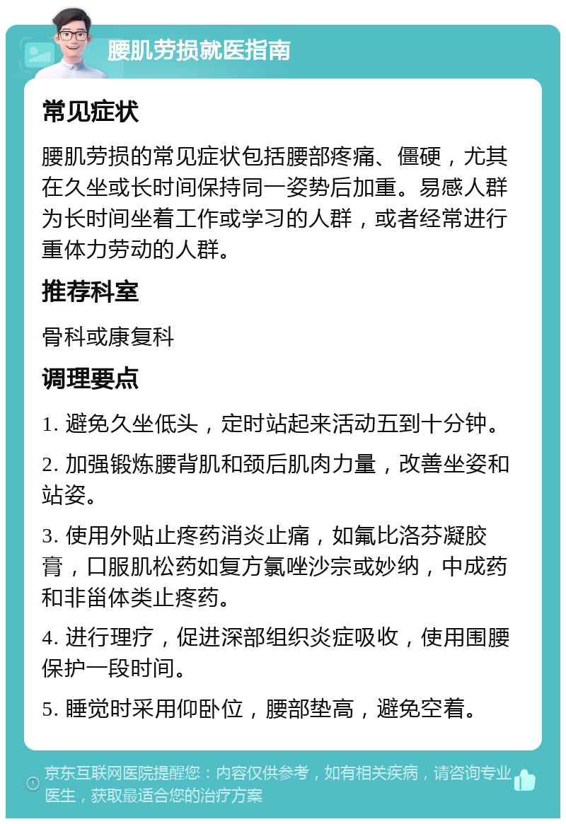 腰肌劳损就医指南 常见症状 腰肌劳损的常见症状包括腰部疼痛、僵硬，尤其在久坐或长时间保持同一姿势后加重。易感人群为长时间坐着工作或学习的人群，或者经常进行重体力劳动的人群。 推荐科室 骨科或康复科 调理要点 1. 避免久坐低头，定时站起来活动五到十分钟。 2. 加强锻炼腰背肌和颈后肌肉力量，改善坐姿和站姿。 3. 使用外贴止疼药消炎止痛，如氟比洛芬凝胶膏，口服肌松药如复方氯唑沙宗或妙纳，中成药和非甾体类止疼药。 4. 进行理疗，促进深部组织炎症吸收，使用围腰保护一段时间。 5. 睡觉时采用仰卧位，腰部垫高，避免空着。