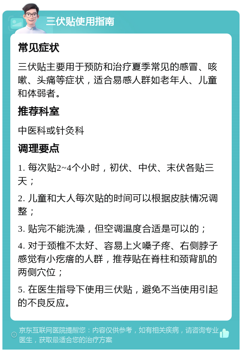 三伏贴使用指南 常见症状 三伏贴主要用于预防和治疗夏季常见的感冒、咳嗽、头痛等症状，适合易感人群如老年人、儿童和体弱者。 推荐科室 中医科或针灸科 调理要点 1. 每次贴2~4个小时，初伏、中伏、末伏各贴三天； 2. 儿童和大人每次贴的时间可以根据皮肤情况调整； 3. 贴完不能洗澡，但空调温度合适是可以的； 4. 对于颈椎不太好、容易上火嗓子疼、右侧脖子感觉有小疙瘩的人群，推荐贴在脊柱和颈背肌的两侧穴位； 5. 在医生指导下使用三伏贴，避免不当使用引起的不良反应。