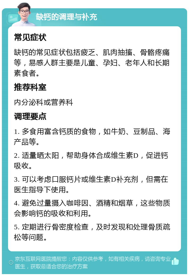 缺钙的调理与补充 常见症状 缺钙的常见症状包括疲乏、肌肉抽搐、骨骼疼痛等，易感人群主要是儿童、孕妇、老年人和长期素食者。 推荐科室 内分泌科或营养科 调理要点 1. 多食用富含钙质的食物，如牛奶、豆制品、海产品等。 2. 适量晒太阳，帮助身体合成维生素D，促进钙吸收。 3. 可以考虑口服钙片或维生素D补充剂，但需在医生指导下使用。 4. 避免过量摄入咖啡因、酒精和烟草，这些物质会影响钙的吸收和利用。 5. 定期进行骨密度检查，及时发现和处理骨质疏松等问题。