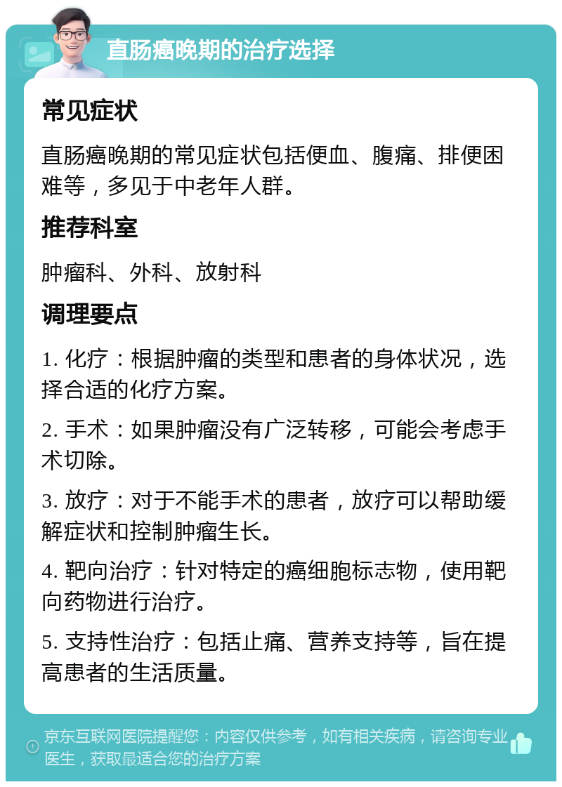 直肠癌晚期的治疗选择 常见症状 直肠癌晚期的常见症状包括便血、腹痛、排便困难等，多见于中老年人群。 推荐科室 肿瘤科、外科、放射科 调理要点 1. 化疗：根据肿瘤的类型和患者的身体状况，选择合适的化疗方案。 2. 手术：如果肿瘤没有广泛转移，可能会考虑手术切除。 3. 放疗：对于不能手术的患者，放疗可以帮助缓解症状和控制肿瘤生长。 4. 靶向治疗：针对特定的癌细胞标志物，使用靶向药物进行治疗。 5. 支持性治疗：包括止痛、营养支持等，旨在提高患者的生活质量。