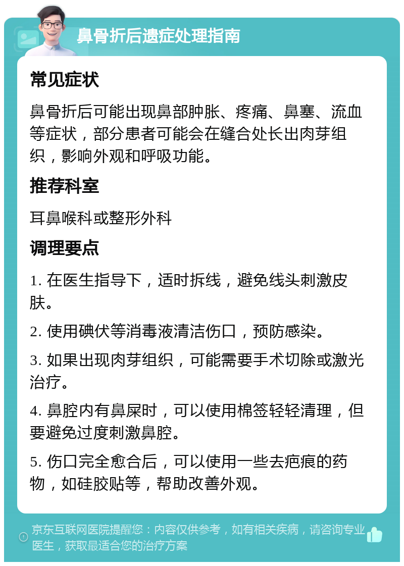 鼻骨折后遗症处理指南 常见症状 鼻骨折后可能出现鼻部肿胀、疼痛、鼻塞、流血等症状，部分患者可能会在缝合处长出肉芽组织，影响外观和呼吸功能。 推荐科室 耳鼻喉科或整形外科 调理要点 1. 在医生指导下，适时拆线，避免线头刺激皮肤。 2. 使用碘伏等消毒液清洁伤口，预防感染。 3. 如果出现肉芽组织，可能需要手术切除或激光治疗。 4. 鼻腔内有鼻屎时，可以使用棉签轻轻清理，但要避免过度刺激鼻腔。 5. 伤口完全愈合后，可以使用一些去疤痕的药物，如硅胶贴等，帮助改善外观。