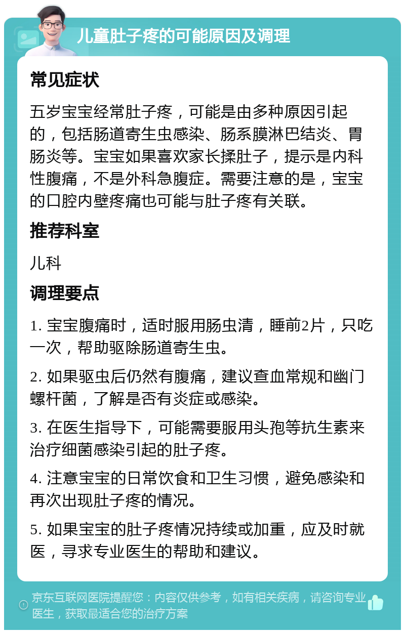 儿童肚子疼的可能原因及调理 常见症状 五岁宝宝经常肚子疼，可能是由多种原因引起的，包括肠道寄生虫感染、肠系膜淋巴结炎、胃肠炎等。宝宝如果喜欢家长揉肚子，提示是内科性腹痛，不是外科急腹症。需要注意的是，宝宝的口腔内壁疼痛也可能与肚子疼有关联。 推荐科室 儿科 调理要点 1. 宝宝腹痛时，适时服用肠虫清，睡前2片，只吃一次，帮助驱除肠道寄生虫。 2. 如果驱虫后仍然有腹痛，建议查血常规和幽门螺杆菌，了解是否有炎症或感染。 3. 在医生指导下，可能需要服用头孢等抗生素来治疗细菌感染引起的肚子疼。 4. 注意宝宝的日常饮食和卫生习惯，避免感染和再次出现肚子疼的情况。 5. 如果宝宝的肚子疼情况持续或加重，应及时就医，寻求专业医生的帮助和建议。