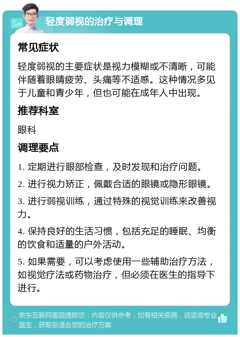 轻度弱视的治疗与调理 常见症状 轻度弱视的主要症状是视力模糊或不清晰，可能伴随着眼睛疲劳、头痛等不适感。这种情况多见于儿童和青少年，但也可能在成年人中出现。 推荐科室 眼科 调理要点 1. 定期进行眼部检查，及时发现和治疗问题。 2. 进行视力矫正，佩戴合适的眼镜或隐形眼镜。 3. 进行弱视训练，通过特殊的视觉训练来改善视力。 4. 保持良好的生活习惯，包括充足的睡眠、均衡的饮食和适量的户外活动。 5. 如果需要，可以考虑使用一些辅助治疗方法，如视觉疗法或药物治疗，但必须在医生的指导下进行。