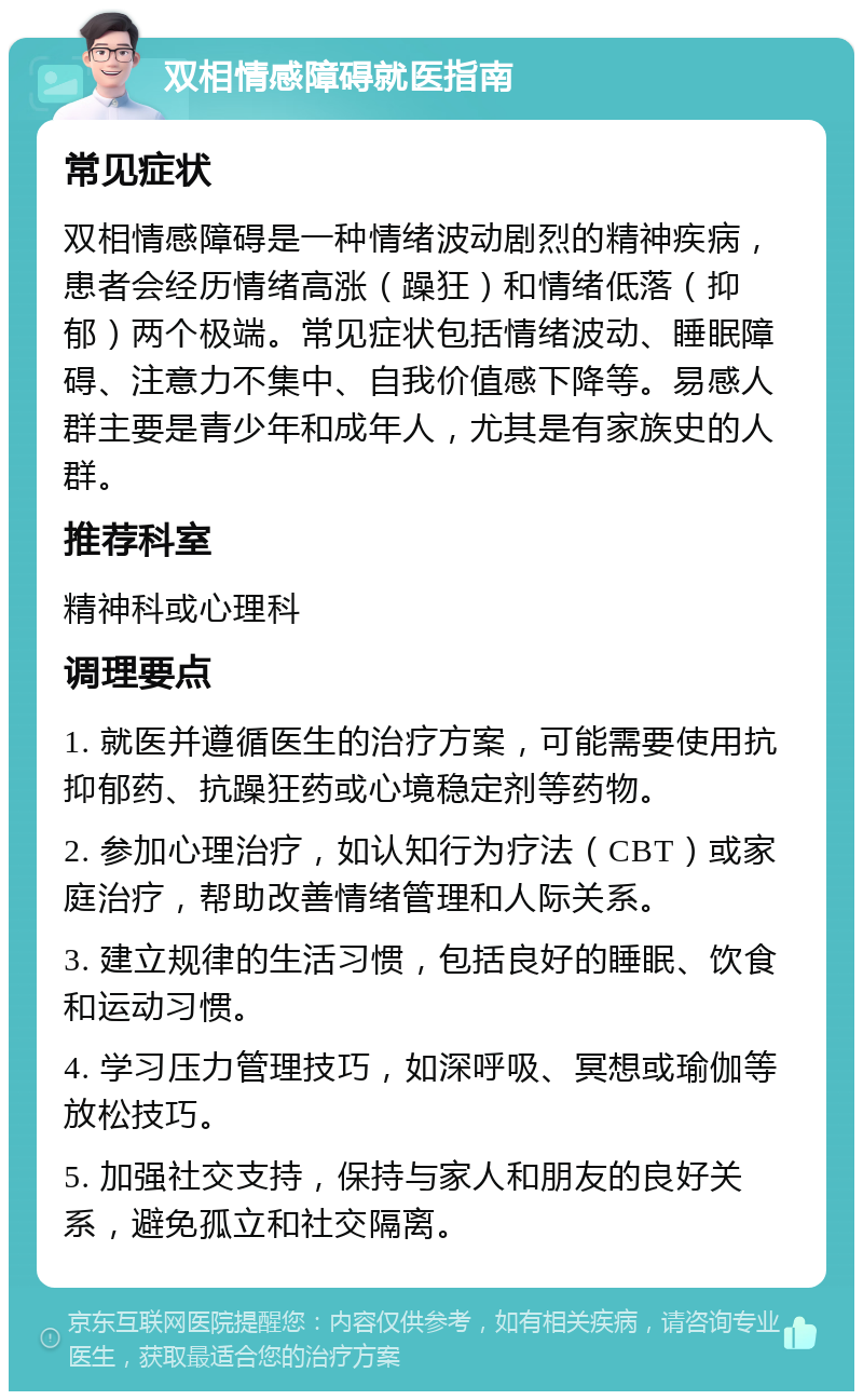 双相情感障碍就医指南 常见症状 双相情感障碍是一种情绪波动剧烈的精神疾病，患者会经历情绪高涨（躁狂）和情绪低落（抑郁）两个极端。常见症状包括情绪波动、睡眠障碍、注意力不集中、自我价值感下降等。易感人群主要是青少年和成年人，尤其是有家族史的人群。 推荐科室 精神科或心理科 调理要点 1. 就医并遵循医生的治疗方案，可能需要使用抗抑郁药、抗躁狂药或心境稳定剂等药物。 2. 参加心理治疗，如认知行为疗法（CBT）或家庭治疗，帮助改善情绪管理和人际关系。 3. 建立规律的生活习惯，包括良好的睡眠、饮食和运动习惯。 4. 学习压力管理技巧，如深呼吸、冥想或瑜伽等放松技巧。 5. 加强社交支持，保持与家人和朋友的良好关系，避免孤立和社交隔离。