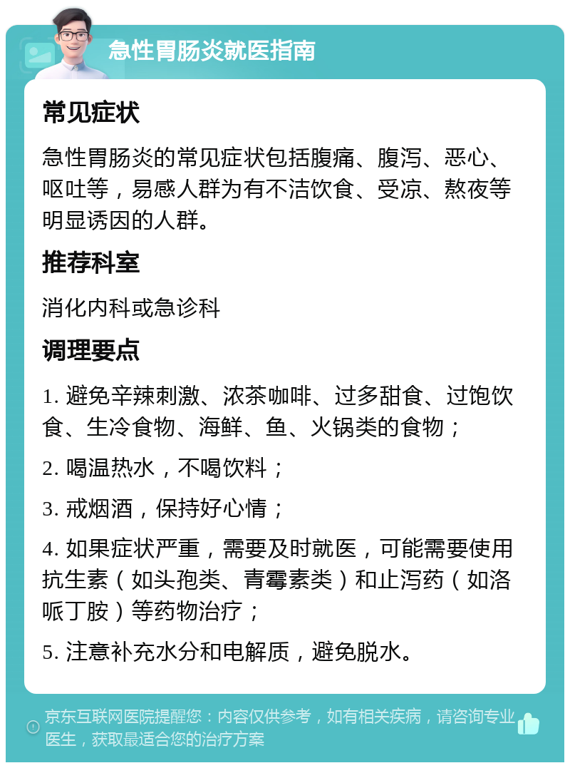 急性胃肠炎就医指南 常见症状 急性胃肠炎的常见症状包括腹痛、腹泻、恶心、呕吐等，易感人群为有不洁饮食、受凉、熬夜等明显诱因的人群。 推荐科室 消化内科或急诊科 调理要点 1. 避免辛辣刺激、浓茶咖啡、过多甜食、过饱饮食、生冷食物、海鲜、鱼、火锅类的食物； 2. 喝温热水，不喝饮料； 3. 戒烟酒，保持好心情； 4. 如果症状严重，需要及时就医，可能需要使用抗生素（如头孢类、青霉素类）和止泻药（如洛哌丁胺）等药物治疗； 5. 注意补充水分和电解质，避免脱水。