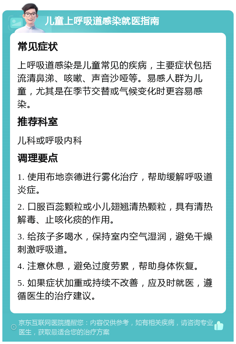 儿童上呼吸道感染就医指南 常见症状 上呼吸道感染是儿童常见的疾病，主要症状包括流清鼻涕、咳嗽、声音沙哑等。易感人群为儿童，尤其是在季节交替或气候变化时更容易感染。 推荐科室 儿科或呼吸内科 调理要点 1. 使用布地奈德进行雾化治疗，帮助缓解呼吸道炎症。 2. 口服百蕊颗粒或小儿翅翘清热颗粒，具有清热解毒、止咳化痰的作用。 3. 给孩子多喝水，保持室内空气湿润，避免干燥刺激呼吸道。 4. 注意休息，避免过度劳累，帮助身体恢复。 5. 如果症状加重或持续不改善，应及时就医，遵循医生的治疗建议。