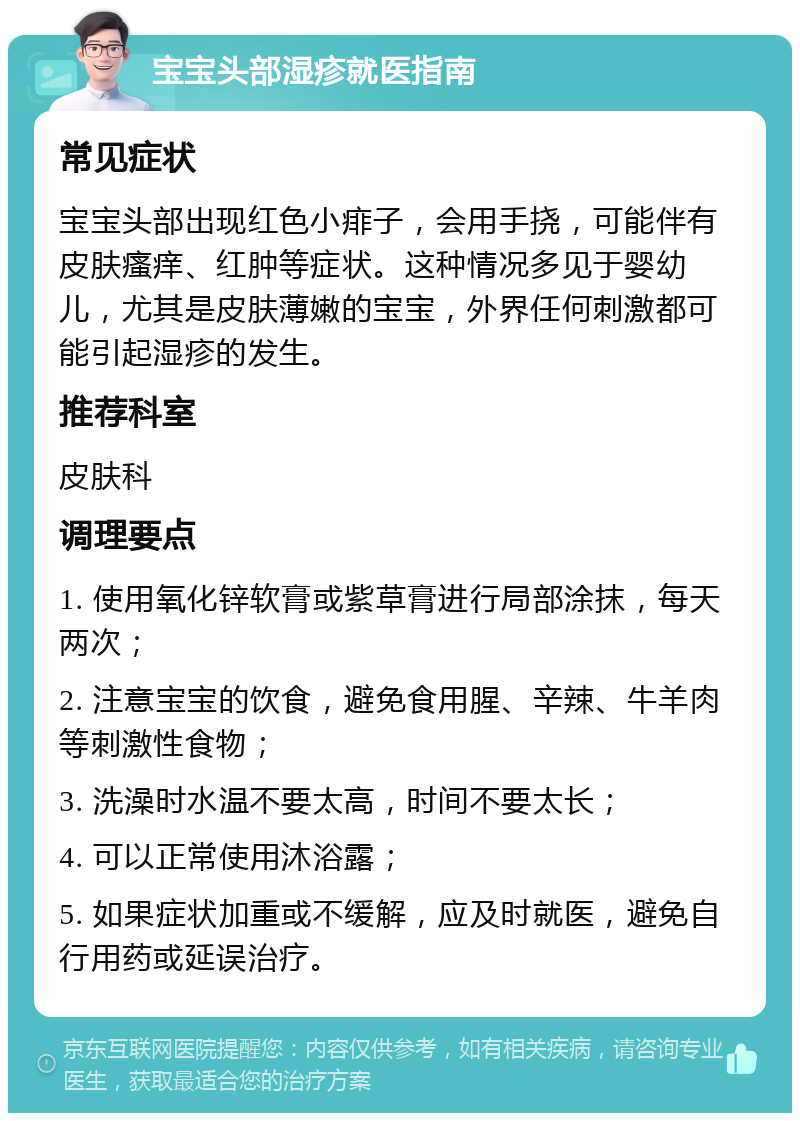 宝宝头部湿疹就医指南 常见症状 宝宝头部出现红色小痱子，会用手挠，可能伴有皮肤瘙痒、红肿等症状。这种情况多见于婴幼儿，尤其是皮肤薄嫩的宝宝，外界任何刺激都可能引起湿疹的发生。 推荐科室 皮肤科 调理要点 1. 使用氧化锌软膏或紫草膏进行局部涂抹，每天两次； 2. 注意宝宝的饮食，避免食用腥、辛辣、牛羊肉等刺激性食物； 3. 洗澡时水温不要太高，时间不要太长； 4. 可以正常使用沐浴露； 5. 如果症状加重或不缓解，应及时就医，避免自行用药或延误治疗。