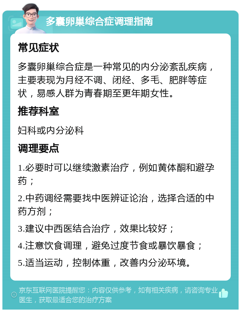 多囊卵巢综合症调理指南 常见症状 多囊卵巢综合症是一种常见的内分泌紊乱疾病，主要表现为月经不调、闭经、多毛、肥胖等症状，易感人群为青春期至更年期女性。 推荐科室 妇科或内分泌科 调理要点 1.必要时可以继续激素治疗，例如黄体酮和避孕药； 2.中药调经需要找中医辨证论治，选择合适的中药方剂； 3.建议中西医结合治疗，效果比较好； 4.注意饮食调理，避免过度节食或暴饮暴食； 5.适当运动，控制体重，改善内分泌环境。