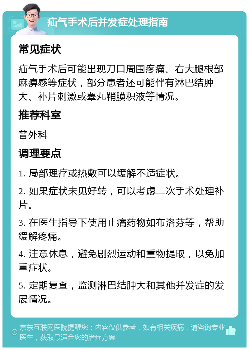 疝气手术后并发症处理指南 常见症状 疝气手术后可能出现刀口周围疼痛、右大腿根部麻痹感等症状，部分患者还可能伴有淋巴结肿大、补片刺激或睾丸鞘膜积液等情况。 推荐科室 普外科 调理要点 1. 局部理疗或热敷可以缓解不适症状。 2. 如果症状未见好转，可以考虑二次手术处理补片。 3. 在医生指导下使用止痛药物如布洛芬等，帮助缓解疼痛。 4. 注意休息，避免剧烈运动和重物提取，以免加重症状。 5. 定期复查，监测淋巴结肿大和其他并发症的发展情况。