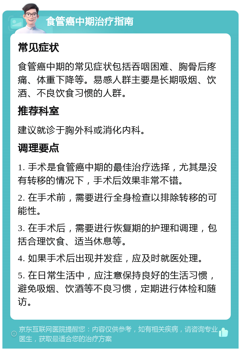 食管癌中期治疗指南 常见症状 食管癌中期的常见症状包括吞咽困难、胸骨后疼痛、体重下降等。易感人群主要是长期吸烟、饮酒、不良饮食习惯的人群。 推荐科室 建议就诊于胸外科或消化内科。 调理要点 1. 手术是食管癌中期的最佳治疗选择，尤其是没有转移的情况下，手术后效果非常不错。 2. 在手术前，需要进行全身检查以排除转移的可能性。 3. 在手术后，需要进行恢复期的护理和调理，包括合理饮食、适当休息等。 4. 如果手术后出现并发症，应及时就医处理。 5. 在日常生活中，应注意保持良好的生活习惯，避免吸烟、饮酒等不良习惯，定期进行体检和随访。