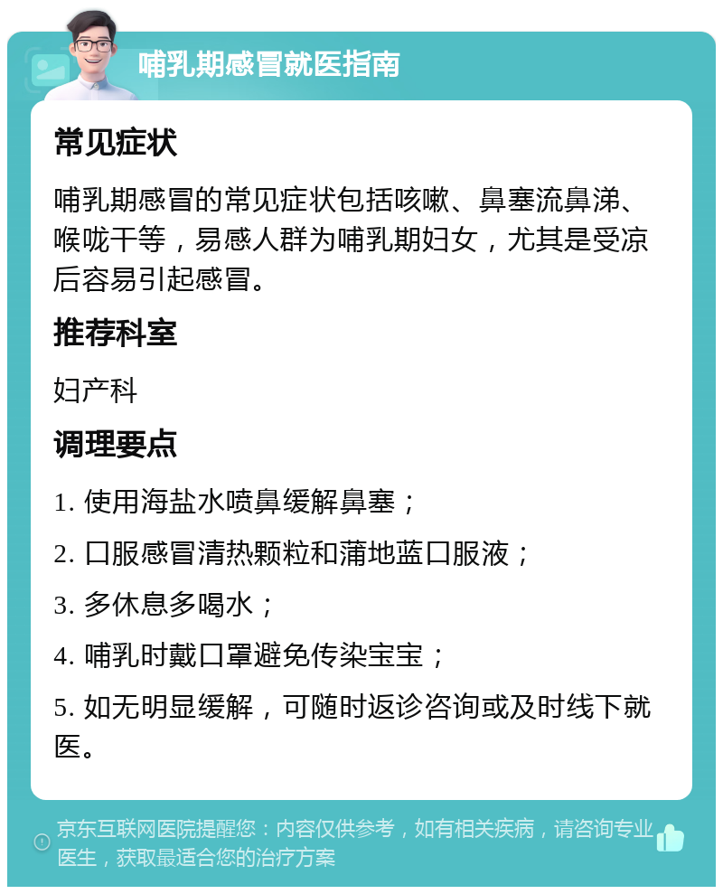 哺乳期感冒就医指南 常见症状 哺乳期感冒的常见症状包括咳嗽、鼻塞流鼻涕、喉咙干等，易感人群为哺乳期妇女，尤其是受凉后容易引起感冒。 推荐科室 妇产科 调理要点 1. 使用海盐水喷鼻缓解鼻塞； 2. 口服感冒清热颗粒和蒲地蓝口服液； 3. 多休息多喝水； 4. 哺乳时戴口罩避免传染宝宝； 5. 如无明显缓解，可随时返诊咨询或及时线下就医。