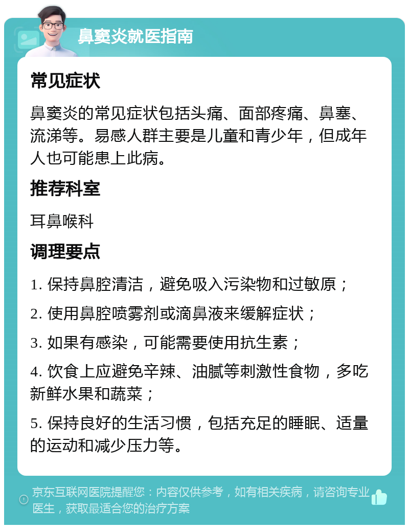 鼻窦炎就医指南 常见症状 鼻窦炎的常见症状包括头痛、面部疼痛、鼻塞、流涕等。易感人群主要是儿童和青少年，但成年人也可能患上此病。 推荐科室 耳鼻喉科 调理要点 1. 保持鼻腔清洁，避免吸入污染物和过敏原； 2. 使用鼻腔喷雾剂或滴鼻液来缓解症状； 3. 如果有感染，可能需要使用抗生素； 4. 饮食上应避免辛辣、油腻等刺激性食物，多吃新鲜水果和蔬菜； 5. 保持良好的生活习惯，包括充足的睡眠、适量的运动和减少压力等。