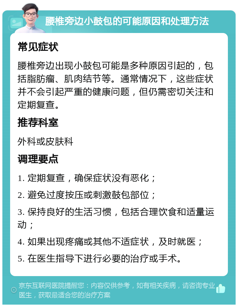 腰椎旁边小鼓包的可能原因和处理方法 常见症状 腰椎旁边出现小鼓包可能是多种原因引起的，包括脂肪瘤、肌肉结节等。通常情况下，这些症状并不会引起严重的健康问题，但仍需密切关注和定期复查。 推荐科室 外科或皮肤科 调理要点 1. 定期复查，确保症状没有恶化； 2. 避免过度按压或刺激鼓包部位； 3. 保持良好的生活习惯，包括合理饮食和适量运动； 4. 如果出现疼痛或其他不适症状，及时就医； 5. 在医生指导下进行必要的治疗或手术。