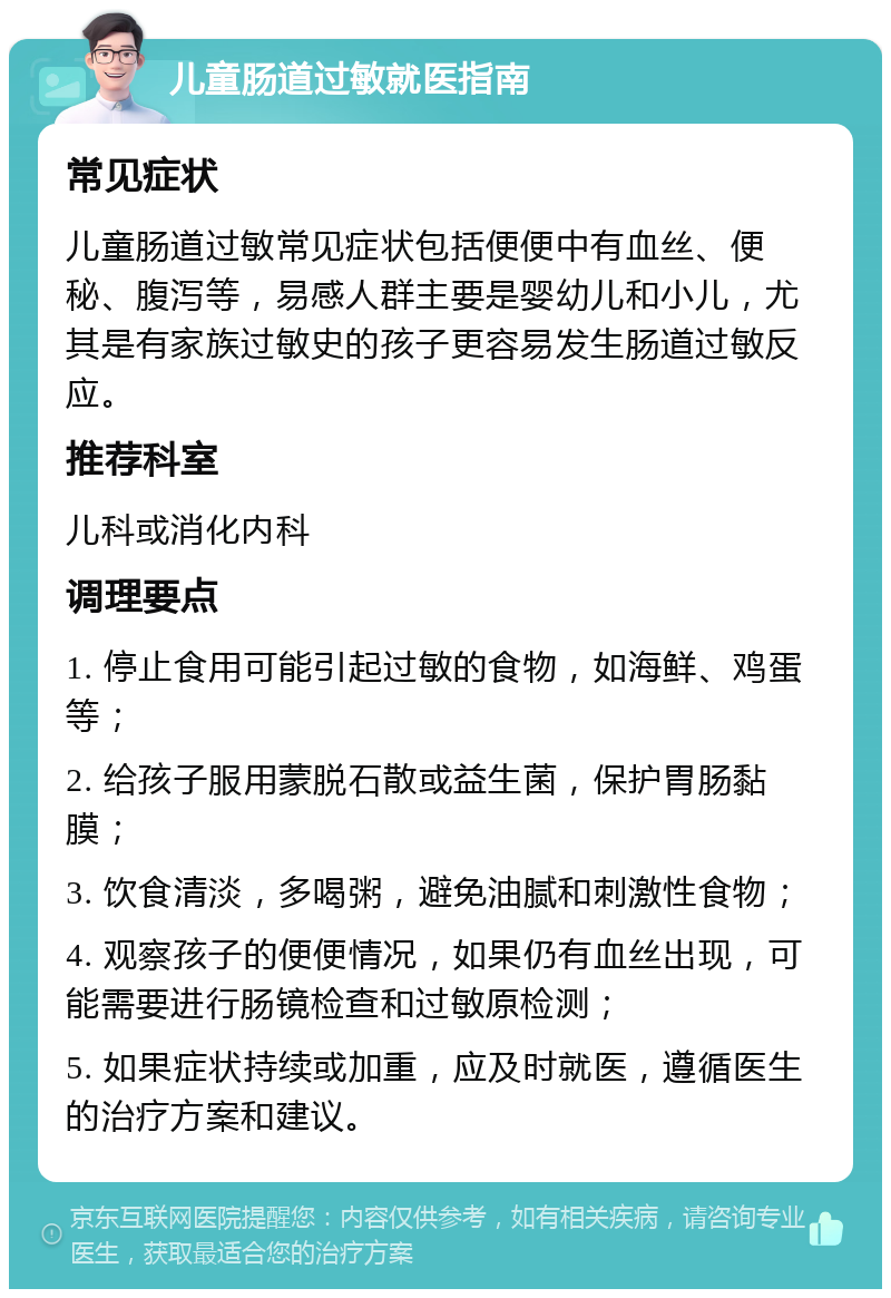 儿童肠道过敏就医指南 常见症状 儿童肠道过敏常见症状包括便便中有血丝、便秘、腹泻等，易感人群主要是婴幼儿和小儿，尤其是有家族过敏史的孩子更容易发生肠道过敏反应。 推荐科室 儿科或消化内科 调理要点 1. 停止食用可能引起过敏的食物，如海鲜、鸡蛋等； 2. 给孩子服用蒙脱石散或益生菌，保护胃肠黏膜； 3. 饮食清淡，多喝粥，避免油腻和刺激性食物； 4. 观察孩子的便便情况，如果仍有血丝出现，可能需要进行肠镜检查和过敏原检测； 5. 如果症状持续或加重，应及时就医，遵循医生的治疗方案和建议。