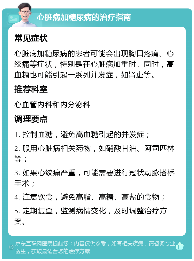 心脏病加糖尿病的治疗指南 常见症状 心脏病加糖尿病的患者可能会出现胸口疼痛、心绞痛等症状，特别是在心脏病加重时。同时，高血糖也可能引起一系列并发症，如肾虚等。 推荐科室 心血管内科和内分泌科 调理要点 1. 控制血糖，避免高血糖引起的并发症； 2. 服用心脏病相关药物，如硝酸甘油、阿司匹林等； 3. 如果心绞痛严重，可能需要进行冠状动脉搭桥手术； 4. 注意饮食，避免高脂、高糖、高盐的食物； 5. 定期复查，监测病情变化，及时调整治疗方案。