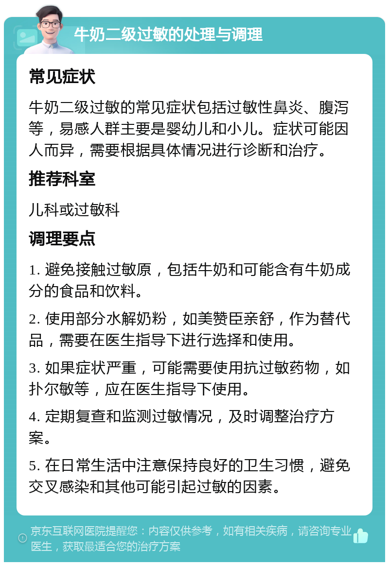 牛奶二级过敏的处理与调理 常见症状 牛奶二级过敏的常见症状包括过敏性鼻炎、腹泻等，易感人群主要是婴幼儿和小儿。症状可能因人而异，需要根据具体情况进行诊断和治疗。 推荐科室 儿科或过敏科 调理要点 1. 避免接触过敏原，包括牛奶和可能含有牛奶成分的食品和饮料。 2. 使用部分水解奶粉，如美赞臣亲舒，作为替代品，需要在医生指导下进行选择和使用。 3. 如果症状严重，可能需要使用抗过敏药物，如扑尔敏等，应在医生指导下使用。 4. 定期复查和监测过敏情况，及时调整治疗方案。 5. 在日常生活中注意保持良好的卫生习惯，避免交叉感染和其他可能引起过敏的因素。