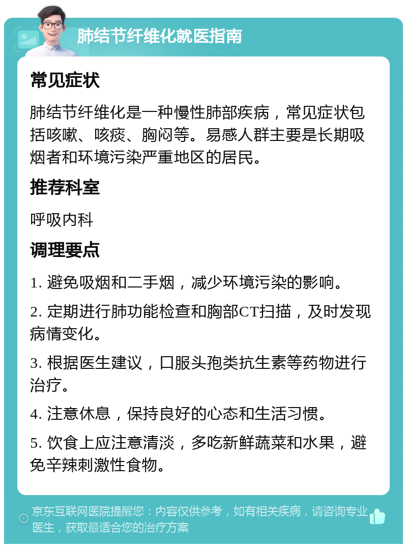 肺结节纤维化就医指南 常见症状 肺结节纤维化是一种慢性肺部疾病，常见症状包括咳嗽、咳痰、胸闷等。易感人群主要是长期吸烟者和环境污染严重地区的居民。 推荐科室 呼吸内科 调理要点 1. 避免吸烟和二手烟，减少环境污染的影响。 2. 定期进行肺功能检查和胸部CT扫描，及时发现病情变化。 3. 根据医生建议，口服头孢类抗生素等药物进行治疗。 4. 注意休息，保持良好的心态和生活习惯。 5. 饮食上应注意清淡，多吃新鲜蔬菜和水果，避免辛辣刺激性食物。