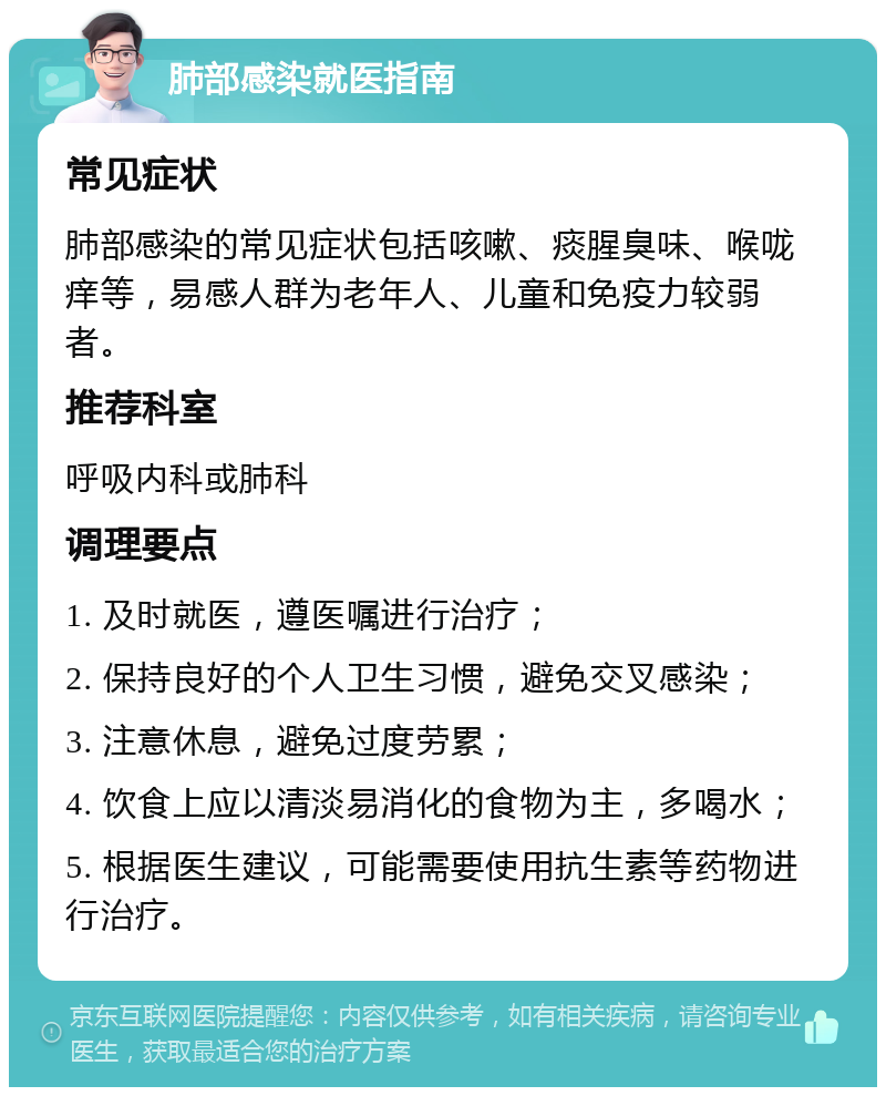 肺部感染就医指南 常见症状 肺部感染的常见症状包括咳嗽、痰腥臭味、喉咙痒等，易感人群为老年人、儿童和免疫力较弱者。 推荐科室 呼吸内科或肺科 调理要点 1. 及时就医，遵医嘱进行治疗； 2. 保持良好的个人卫生习惯，避免交叉感染； 3. 注意休息，避免过度劳累； 4. 饮食上应以清淡易消化的食物为主，多喝水； 5. 根据医生建议，可能需要使用抗生素等药物进行治疗。