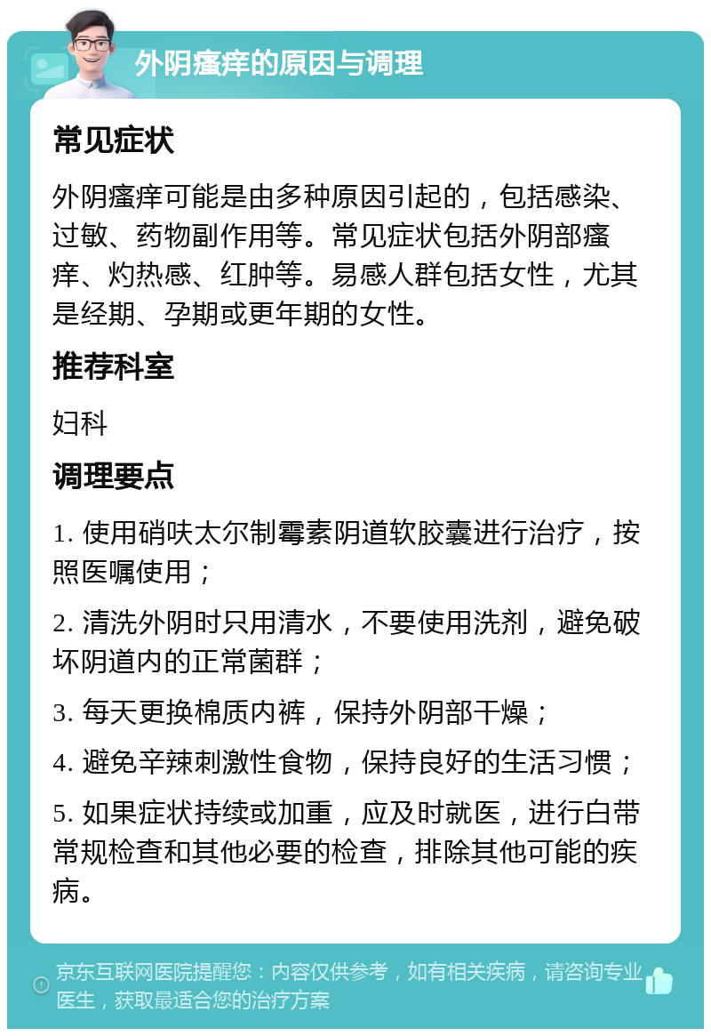 外阴瘙痒的原因与调理 常见症状 外阴瘙痒可能是由多种原因引起的，包括感染、过敏、药物副作用等。常见症状包括外阴部瘙痒、灼热感、红肿等。易感人群包括女性，尤其是经期、孕期或更年期的女性。 推荐科室 妇科 调理要点 1. 使用硝呋太尔制霉素阴道软胶囊进行治疗，按照医嘱使用； 2. 清洗外阴时只用清水，不要使用洗剂，避免破坏阴道内的正常菌群； 3. 每天更换棉质内裤，保持外阴部干燥； 4. 避免辛辣刺激性食物，保持良好的生活习惯； 5. 如果症状持续或加重，应及时就医，进行白带常规检查和其他必要的检查，排除其他可能的疾病。