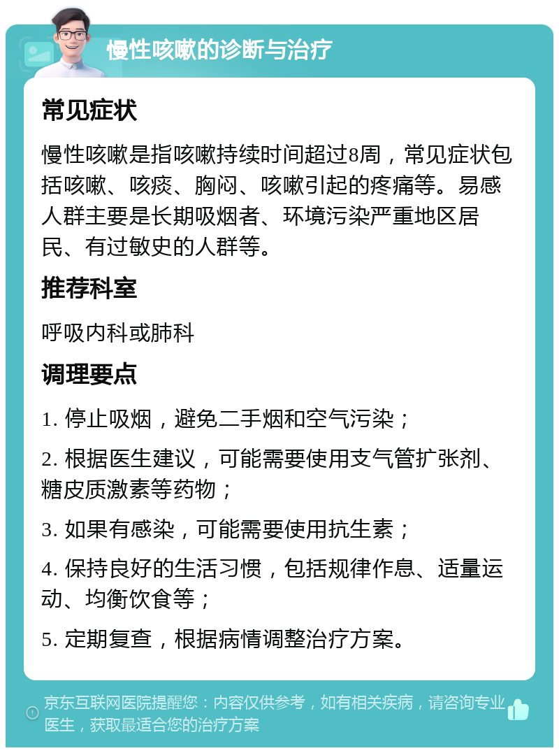 慢性咳嗽的诊断与治疗 常见症状 慢性咳嗽是指咳嗽持续时间超过8周，常见症状包括咳嗽、咳痰、胸闷、咳嗽引起的疼痛等。易感人群主要是长期吸烟者、环境污染严重地区居民、有过敏史的人群等。 推荐科室 呼吸内科或肺科 调理要点 1. 停止吸烟，避免二手烟和空气污染； 2. 根据医生建议，可能需要使用支气管扩张剂、糖皮质激素等药物； 3. 如果有感染，可能需要使用抗生素； 4. 保持良好的生活习惯，包括规律作息、适量运动、均衡饮食等； 5. 定期复查，根据病情调整治疗方案。