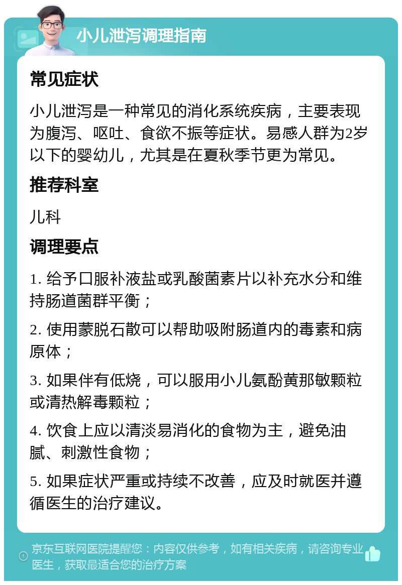 小儿泄泻调理指南 常见症状 小儿泄泻是一种常见的消化系统疾病，主要表现为腹泻、呕吐、食欲不振等症状。易感人群为2岁以下的婴幼儿，尤其是在夏秋季节更为常见。 推荐科室 儿科 调理要点 1. 给予口服补液盐或乳酸菌素片以补充水分和维持肠道菌群平衡； 2. 使用蒙脱石散可以帮助吸附肠道内的毒素和病原体； 3. 如果伴有低烧，可以服用小儿氨酚黄那敏颗粒或清热解毒颗粒； 4. 饮食上应以清淡易消化的食物为主，避免油腻、刺激性食物； 5. 如果症状严重或持续不改善，应及时就医并遵循医生的治疗建议。