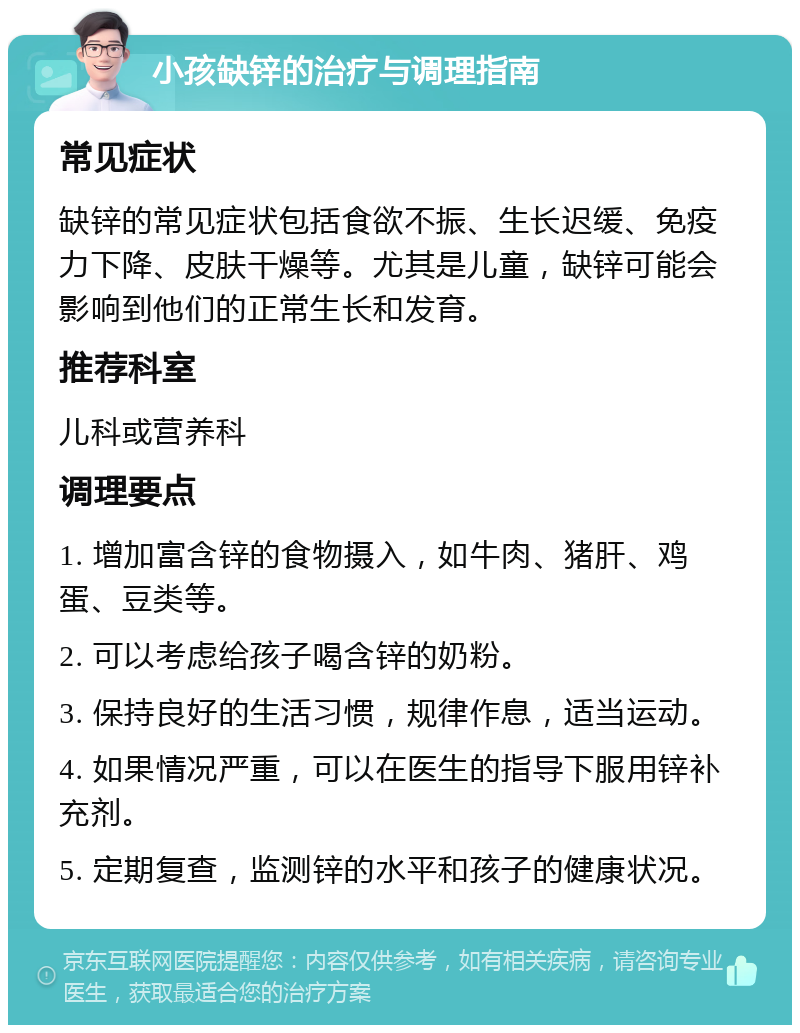 小孩缺锌的治疗与调理指南 常见症状 缺锌的常见症状包括食欲不振、生长迟缓、免疫力下降、皮肤干燥等。尤其是儿童，缺锌可能会影响到他们的正常生长和发育。 推荐科室 儿科或营养科 调理要点 1. 增加富含锌的食物摄入，如牛肉、猪肝、鸡蛋、豆类等。 2. 可以考虑给孩子喝含锌的奶粉。 3. 保持良好的生活习惯，规律作息，适当运动。 4. 如果情况严重，可以在医生的指导下服用锌补充剂。 5. 定期复查，监测锌的水平和孩子的健康状况。