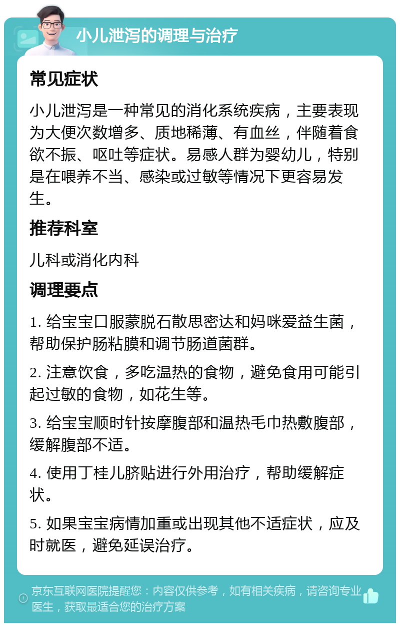 小儿泄泻的调理与治疗 常见症状 小儿泄泻是一种常见的消化系统疾病，主要表现为大便次数增多、质地稀薄、有血丝，伴随着食欲不振、呕吐等症状。易感人群为婴幼儿，特别是在喂养不当、感染或过敏等情况下更容易发生。 推荐科室 儿科或消化内科 调理要点 1. 给宝宝口服蒙脱石散思密达和妈咪爱益生菌，帮助保护肠粘膜和调节肠道菌群。 2. 注意饮食，多吃温热的食物，避免食用可能引起过敏的食物，如花生等。 3. 给宝宝顺时针按摩腹部和温热毛巾热敷腹部，缓解腹部不适。 4. 使用丁桂儿脐贴进行外用治疗，帮助缓解症状。 5. 如果宝宝病情加重或出现其他不适症状，应及时就医，避免延误治疗。