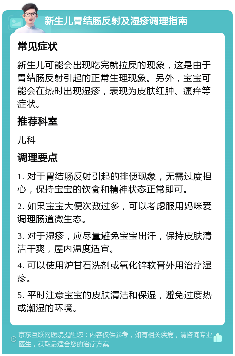 新生儿胃结肠反射及湿疹调理指南 常见症状 新生儿可能会出现吃完就拉屎的现象，这是由于胃结肠反射引起的正常生理现象。另外，宝宝可能会在热时出现湿疹，表现为皮肤红肿、瘙痒等症状。 推荐科室 儿科 调理要点 1. 对于胃结肠反射引起的排便现象，无需过度担心，保持宝宝的饮食和精神状态正常即可。 2. 如果宝宝大便次数过多，可以考虑服用妈咪爱调理肠道微生态。 3. 对于湿疹，应尽量避免宝宝出汗，保持皮肤清洁干爽，屋内温度适宜。 4. 可以使用炉甘石洗剂或氧化锌软膏外用治疗湿疹。 5. 平时注意宝宝的皮肤清洁和保湿，避免过度热或潮湿的环境。