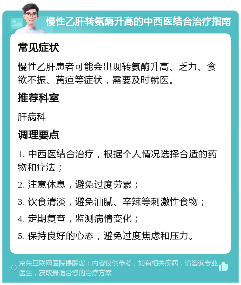 慢性乙肝转氨酶升高的中西医结合治疗指南 常见症状 慢性乙肝患者可能会出现转氨酶升高、乏力、食欲不振、黄疸等症状，需要及时就医。 推荐科室 肝病科 调理要点 1. 中西医结合治疗，根据个人情况选择合适的药物和疗法； 2. 注意休息，避免过度劳累； 3. 饮食清淡，避免油腻、辛辣等刺激性食物； 4. 定期复查，监测病情变化； 5. 保持良好的心态，避免过度焦虑和压力。