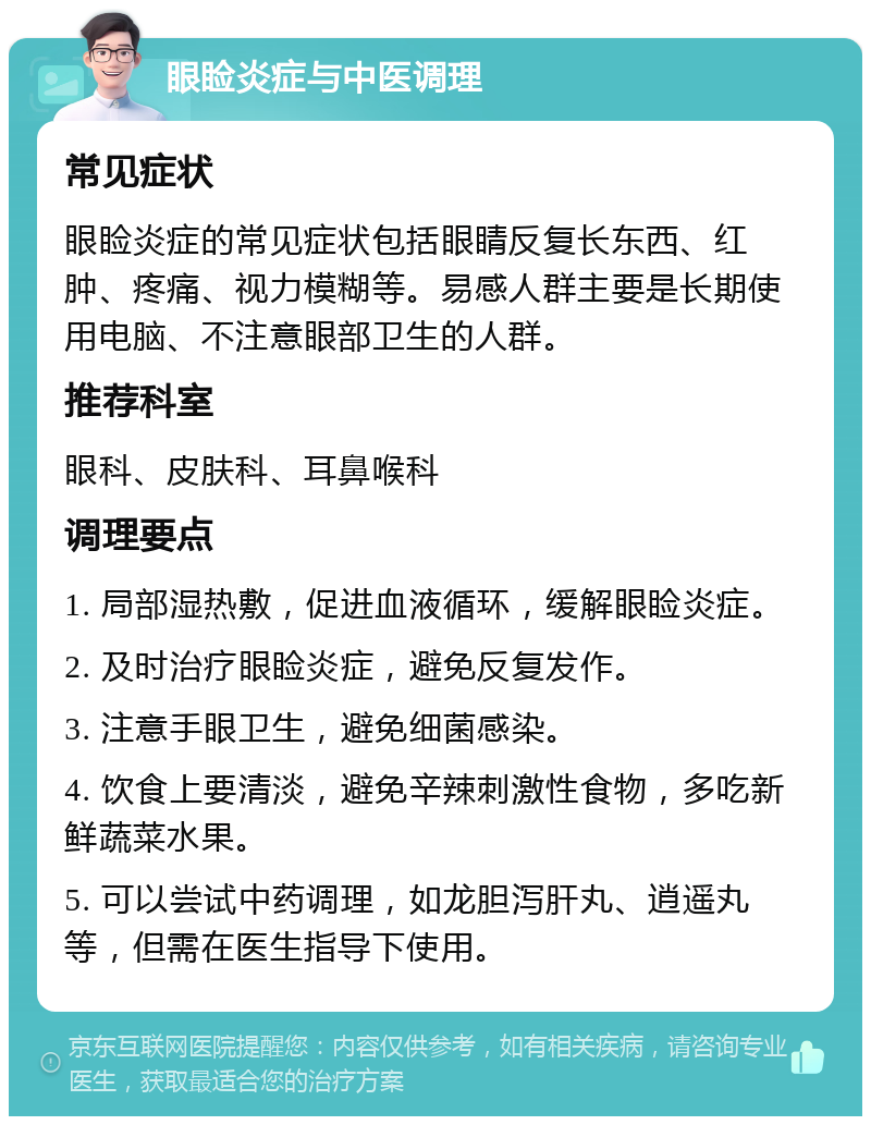 眼睑炎症与中医调理 常见症状 眼睑炎症的常见症状包括眼睛反复长东西、红肿、疼痛、视力模糊等。易感人群主要是长期使用电脑、不注意眼部卫生的人群。 推荐科室 眼科、皮肤科、耳鼻喉科 调理要点 1. 局部湿热敷，促进血液循环，缓解眼睑炎症。 2. 及时治疗眼睑炎症，避免反复发作。 3. 注意手眼卫生，避免细菌感染。 4. 饮食上要清淡，避免辛辣刺激性食物，多吃新鲜蔬菜水果。 5. 可以尝试中药调理，如龙胆泻肝丸、逍遥丸等，但需在医生指导下使用。