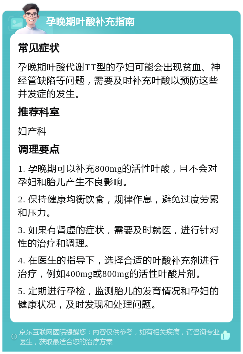 孕晚期叶酸补充指南 常见症状 孕晚期叶酸代谢TT型的孕妇可能会出现贫血、神经管缺陷等问题，需要及时补充叶酸以预防这些并发症的发生。 推荐科室 妇产科 调理要点 1. 孕晚期可以补充800mg的活性叶酸，且不会对孕妇和胎儿产生不良影响。 2. 保持健康均衡饮食，规律作息，避免过度劳累和压力。 3. 如果有肾虚的症状，需要及时就医，进行针对性的治疗和调理。 4. 在医生的指导下，选择合适的叶酸补充剂进行治疗，例如400mg或800mg的活性叶酸片剂。 5. 定期进行孕检，监测胎儿的发育情况和孕妇的健康状况，及时发现和处理问题。