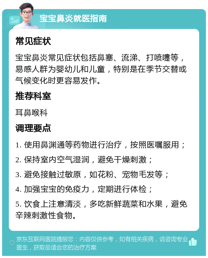 宝宝鼻炎就医指南 常见症状 宝宝鼻炎常见症状包括鼻塞、流涕、打喷嚏等，易感人群为婴幼儿和儿童，特别是在季节交替或气候变化时更容易发作。 推荐科室 耳鼻喉科 调理要点 1. 使用鼻渊通等药物进行治疗，按照医嘱服用； 2. 保持室内空气湿润，避免干燥刺激； 3. 避免接触过敏原，如花粉、宠物毛发等； 4. 加强宝宝的免疫力，定期进行体检； 5. 饮食上注意清淡，多吃新鲜蔬菜和水果，避免辛辣刺激性食物。