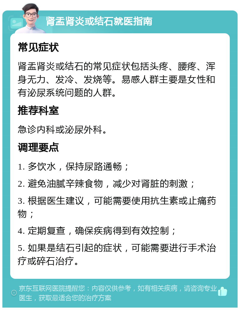 肾盂肾炎或结石就医指南 常见症状 肾盂肾炎或结石的常见症状包括头疼、腰疼、浑身无力、发冷、发烧等。易感人群主要是女性和有泌尿系统问题的人群。 推荐科室 急诊内科或泌尿外科。 调理要点 1. 多饮水，保持尿路通畅； 2. 避免油腻辛辣食物，减少对肾脏的刺激； 3. 根据医生建议，可能需要使用抗生素或止痛药物； 4. 定期复查，确保疾病得到有效控制； 5. 如果是结石引起的症状，可能需要进行手术治疗或碎石治疗。