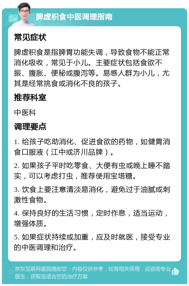 脾虚积食中医调理指南 常见症状 脾虚积食是指脾胃功能失调，导致食物不能正常消化吸收，常见于小儿。主要症状包括食欲不振、腹胀、便秘或腹泻等。易感人群为小儿，尤其是经常挑食或消化不良的孩子。 推荐科室 中医科 调理要点 1. 给孩子吃助消化、促进食欲的药物，如健胃消食口服液（江中或济川品牌）。 2. 如果孩子平时吃零食、大便有虫或晚上睡不踏实，可以考虑打虫，推荐使用宝塔糖。 3. 饮食上要注意清淡易消化，避免过于油腻或刺激性食物。 4. 保持良好的生活习惯，定时作息，适当运动，增强体质。 5. 如果症状持续或加重，应及时就医，接受专业的中医调理和治疗。