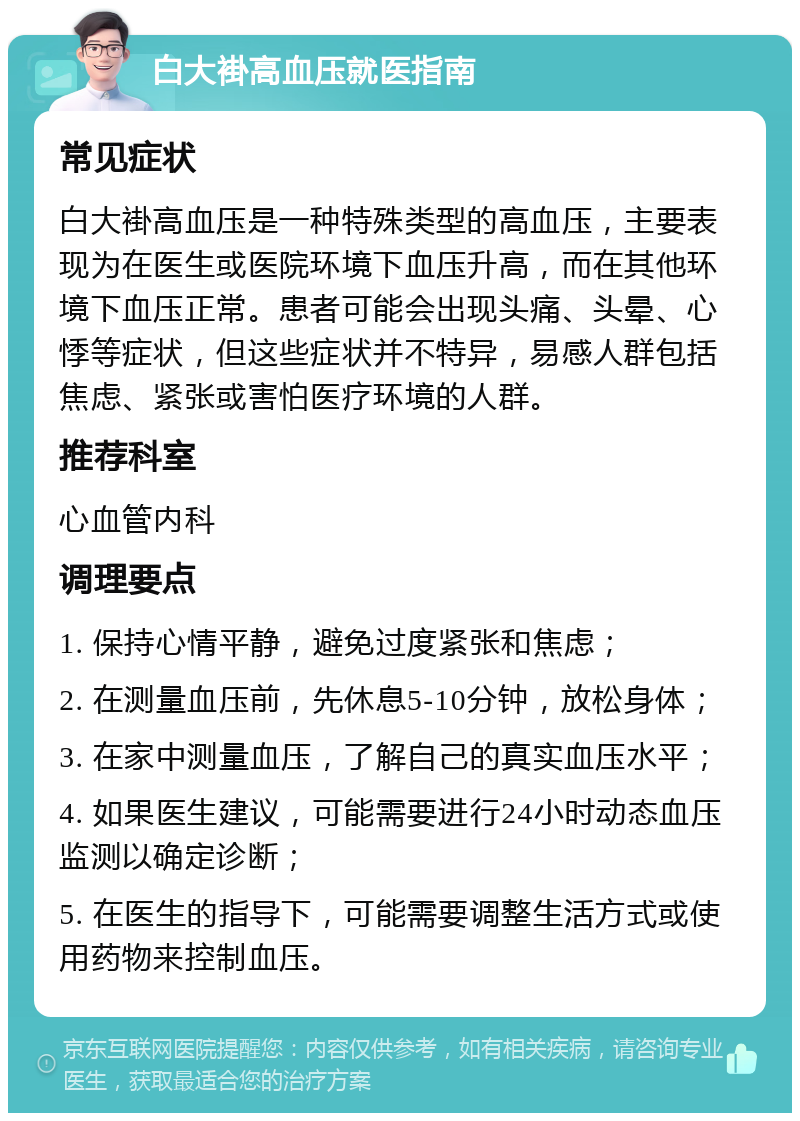 白大褂高血压就医指南 常见症状 白大褂高血压是一种特殊类型的高血压，主要表现为在医生或医院环境下血压升高，而在其他环境下血压正常。患者可能会出现头痛、头晕、心悸等症状，但这些症状并不特异，易感人群包括焦虑、紧张或害怕医疗环境的人群。 推荐科室 心血管内科 调理要点 1. 保持心情平静，避免过度紧张和焦虑； 2. 在测量血压前，先休息5-10分钟，放松身体； 3. 在家中测量血压，了解自己的真实血压水平； 4. 如果医生建议，可能需要进行24小时动态血压监测以确定诊断； 5. 在医生的指导下，可能需要调整生活方式或使用药物来控制血压。